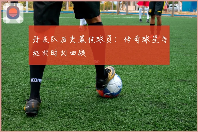 丹麦队历史最佳球员:传奇球星与经典时刻回顾