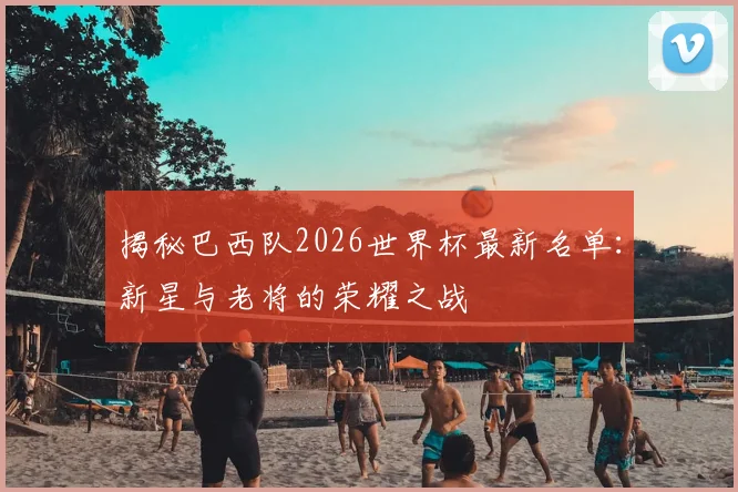 揭秘巴西队2026世界杯最新名单:新星与老将的荣耀之战