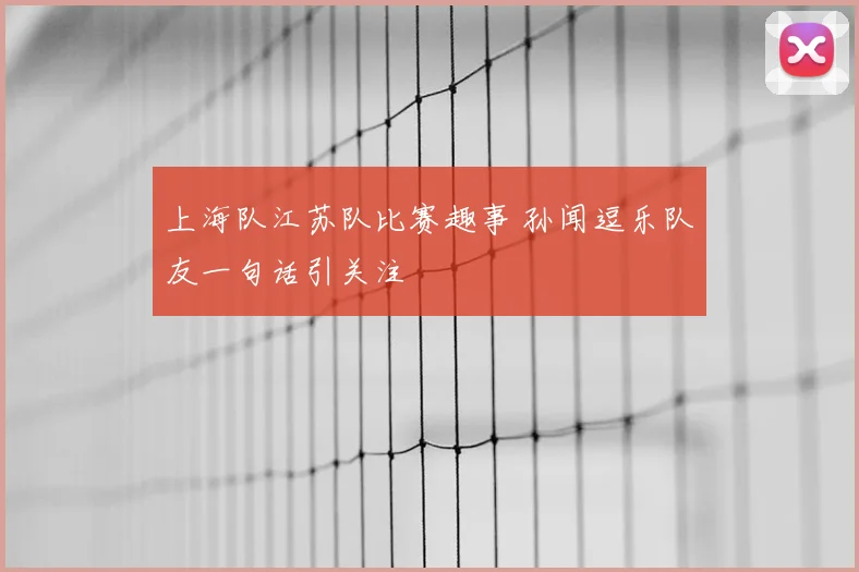 上海队江苏队比赛趣事 孙闻逗乐队友一句话引关注