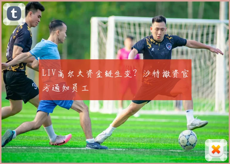LIV高尔夫资金链生变？沙特撤资官方通知员工