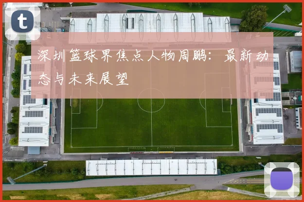 深圳篮球界焦点人物周鹏:最新动态与未来展望