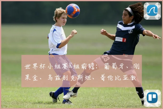 世界杯小组赛K组前瞻：葡萄牙、刚果金、乌兹别克斯坦、哥伦比亚激战在即