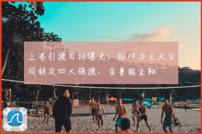 上港引援目标曝光:孙祥力主大合同锁定四大强援,含鲁能金靴