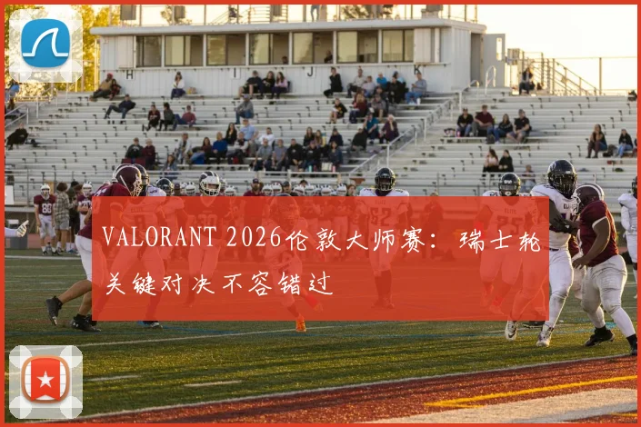 VALORANT 2026伦敦大师赛：瑞士轮关键对决不容错过