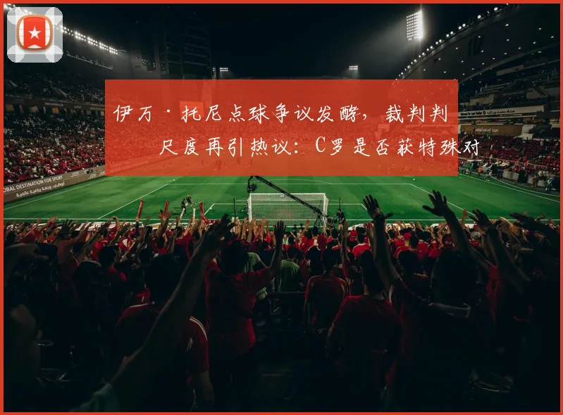 伊万·托尼点球争议发酵，裁判判罚尺度再引热议：C罗是否获特殊对待？