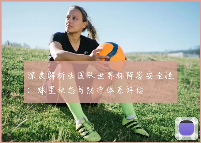 深度解析法国队世界杯阵容安全性:球星状态与防守体系评估