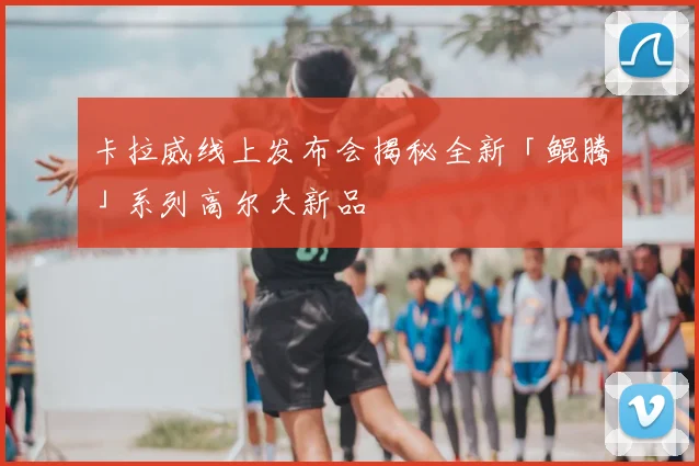 卡拉威线上发布会揭秘全新「鲲腾」系列高尔夫新品