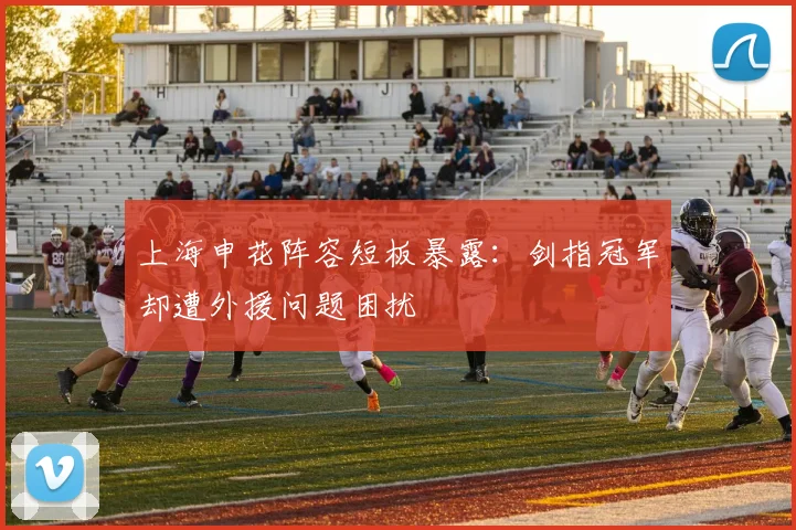 上海申花阵容短板暴露:剑指冠军却遭外援问题困扰