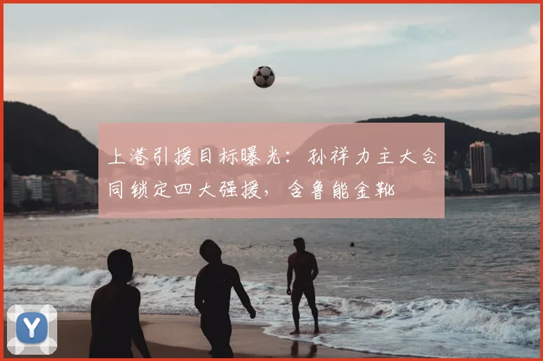 上港引援目标曝光:孙祥力主大合同锁定四大强援,含鲁能金靴