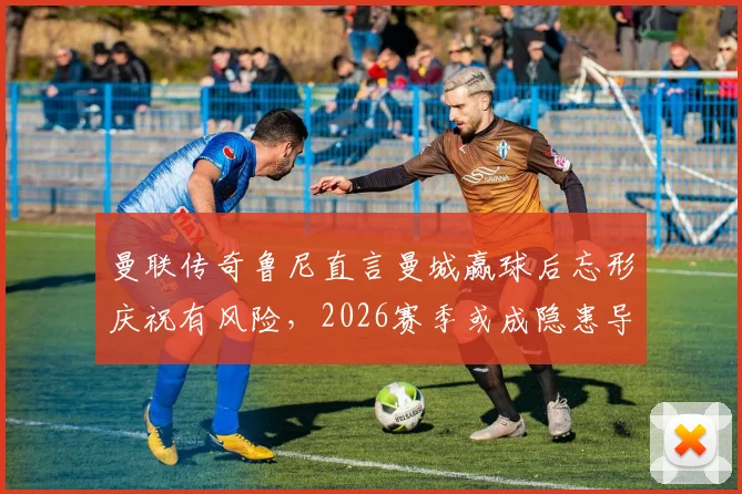 曼联传奇鲁尼直言曼城赢球后忘形庆祝有风险，2026赛季或成隐患导火索