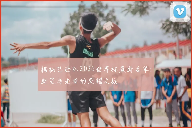 揭秘巴西队2026世界杯最新名单:新星与老将的荣耀之战