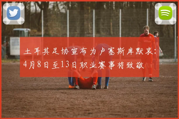土耳其足协宣布为卢塞斯库默哀：4月8日至13日职业赛事将致敬
