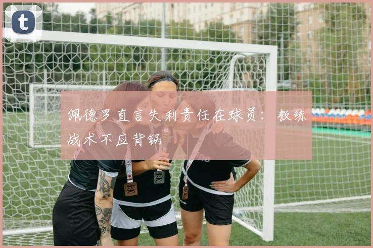 佩德罗直言失利责任在球员：教练战术不应背锅