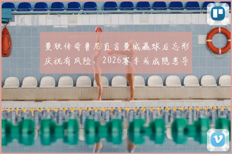曼联传奇鲁尼直言曼城赢球后忘形庆祝有风险,2026赛季或成隐患导火索