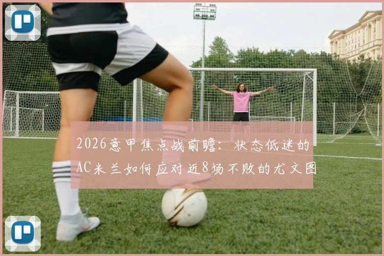 2026意甲焦点战前瞻:状态低迷的AC米兰如何应对近8场不败的尤文图斯?比赛时间、历史战绩与胜负关键解读