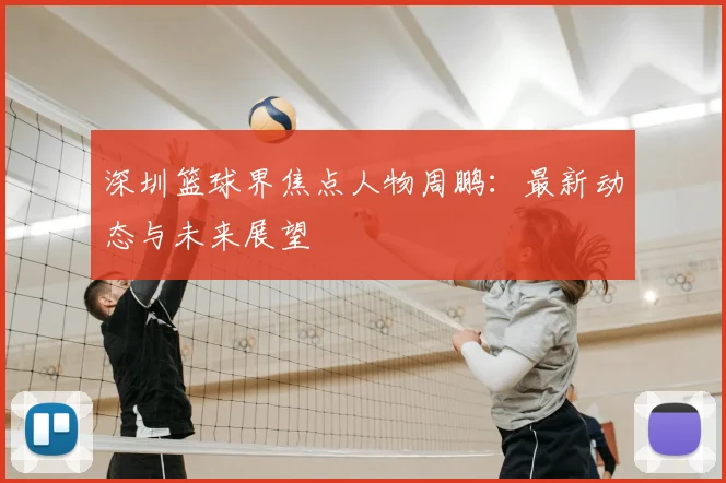 深圳篮球界焦点人物周鹏:最新动态与未来展望