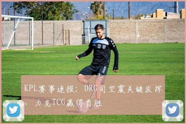KPL赛事速报：DRG司空震关键发挥，力克TCG赢得首胜