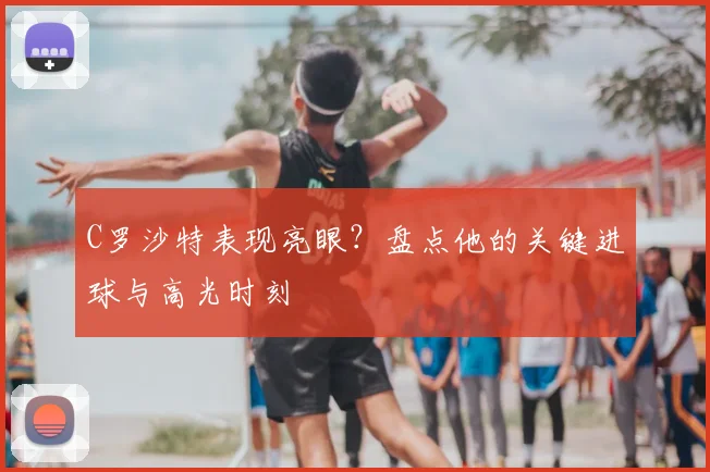 C罗沙特表现亮眼?盘点他的关键进球与高光时刻