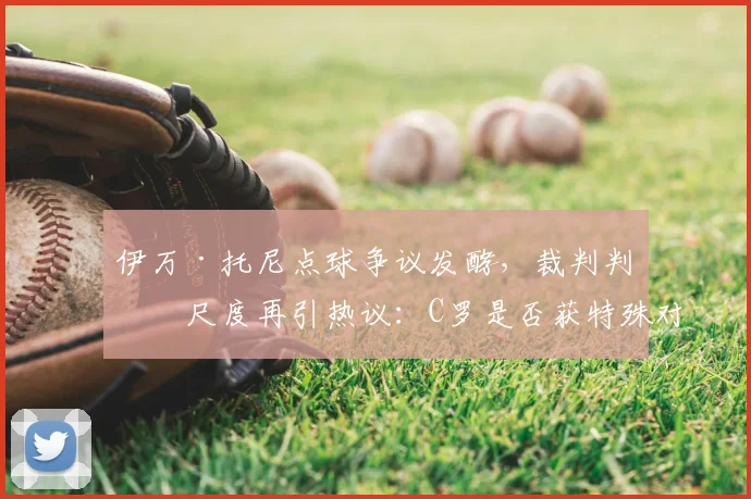 伊万·托尼点球争议发酵,裁判判罚尺度再引热议:C罗是否获特殊对待?