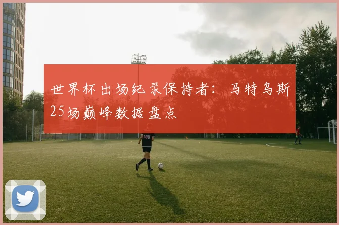 世界杯出场纪录保持者:马特乌斯25场巅峰数据盘点